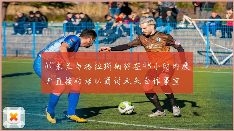 AC米兰与格拉斯纳将在48小时内展开直接对话以商讨未来合作事宜