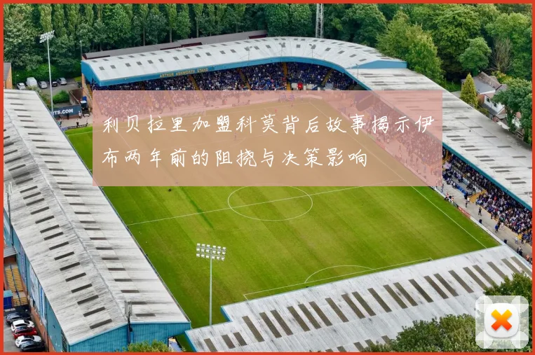 利贝拉里加盟科莫背后故事揭示伊布两年前的阻挠与决策影响