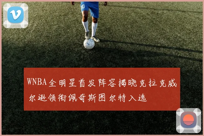 WNBA全明星首发阵容揭晓克拉克威尔逊领衔佩奇斯图尔特入选
