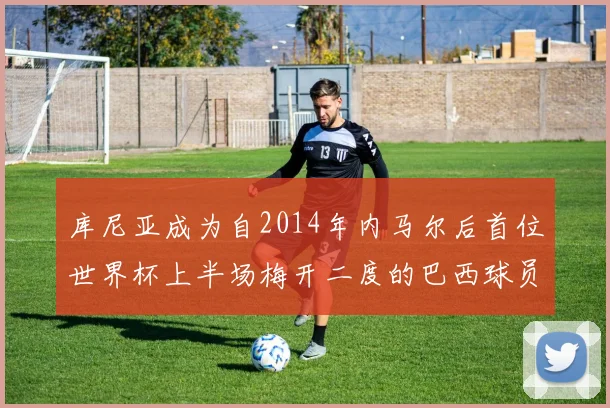库尼亚成为自2014年内马尔后首位世界杯上半场梅开二度的巴西球员