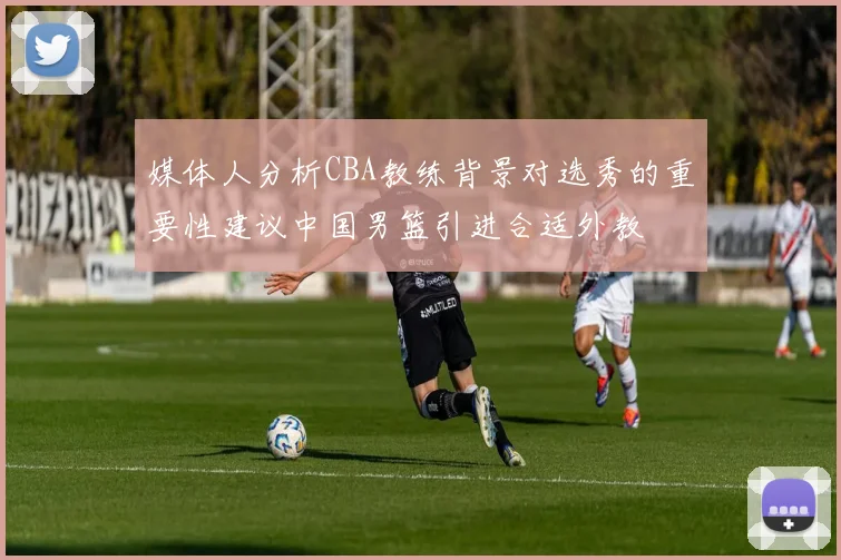 媒体人分析CBA教练背景对选秀的重要性建议中国男篮引进合适外教