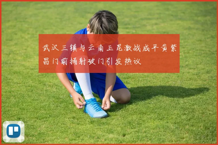 武汉三镇与云南玉昆激战成平黄紫昌门前捅射破门引发热议