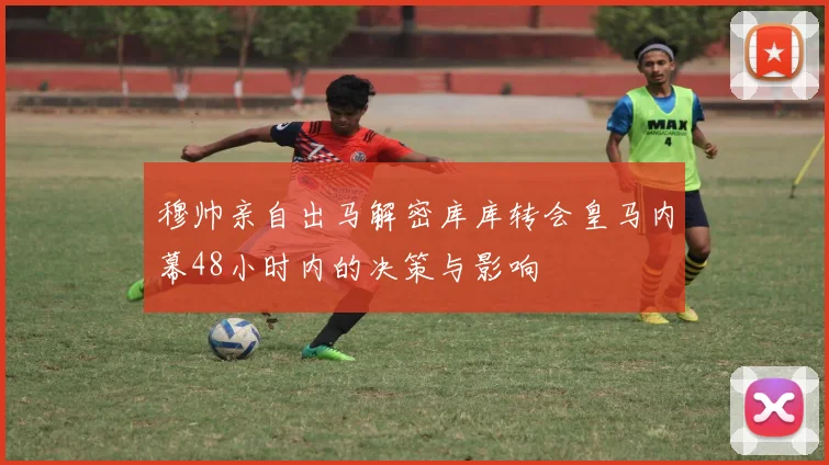 穆帅亲自出马解密库库转会皇马内幕48小时内的决策与影响