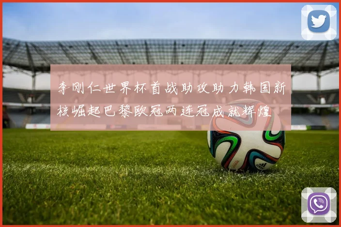 李刚仁世界杯首战助攻助力韩国新核崛起巴黎欧冠两连冠成就辉煌