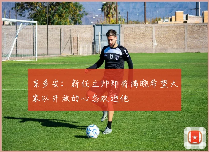 京多安：新任主帅即将揭晓希望大家以开放的心态欢迎他