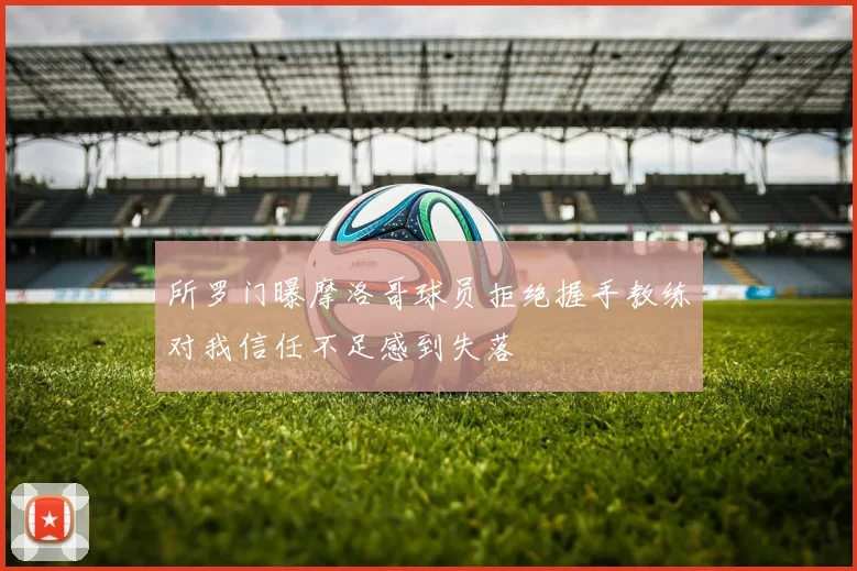 所罗门曝摩洛哥球员拒绝握手教练对我信任不足感到失落