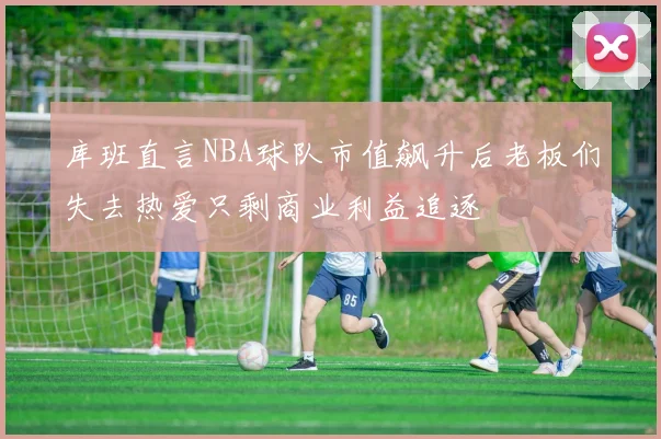 库班直言NBA球队市值飙升后老板们失去热爱只剩商业利益追逐