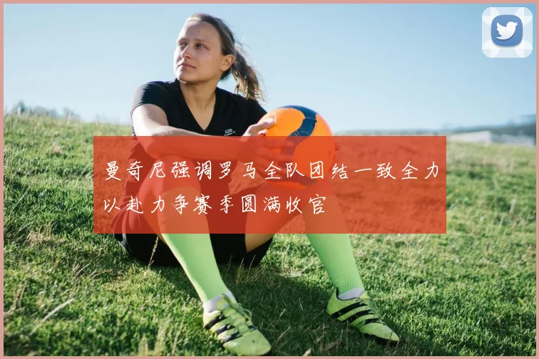 曼奇尼强调罗马全队团结一致全力以赴力争赛季圆满收官