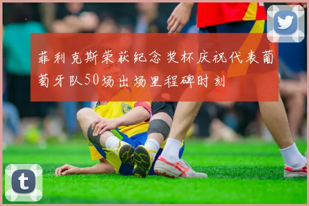 菲利克斯荣获纪念奖杯庆祝代表葡萄牙队50场出场里程碑时刻