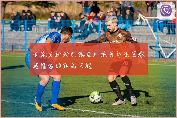 专家分析姆巴佩场外抱负与法国球迷情感的距离问题
