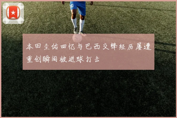 本田圭佑回忆与巴西交锋经历屡遭重创瞬间被进球打击