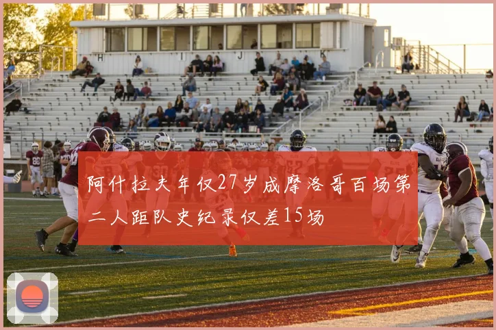 阿什拉夫年仅27岁成摩洛哥百场第二人距队史纪录仅差15场