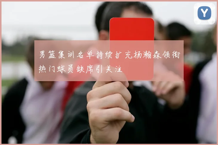 男篮集训名单持续扩充杨瀚森领衔热门球员缺席引关注