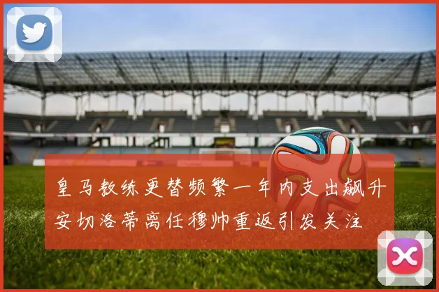 皇马教练更替频繁一年内支出飙升安切洛蒂离任穆帅重返引发关注