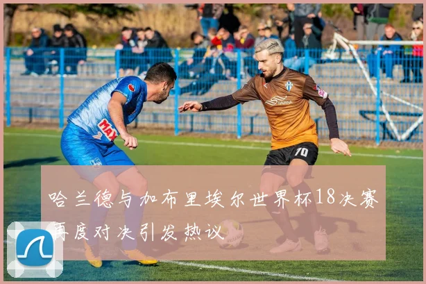 哈兰德与加布里埃尔世界杯18决赛再度对决引发热议