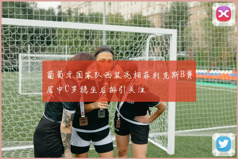 葡萄牙国家队西装亮相菲利克斯B费居中C罗稳坐后排引关注