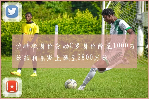 沙特联身价变动C罗身价降至1000万欧菲利克斯上涨至2800万欧