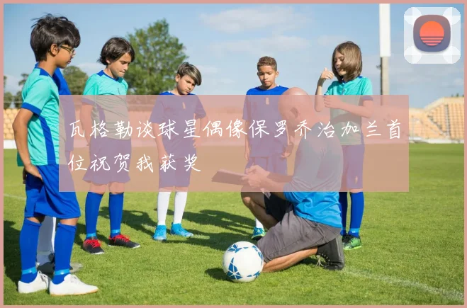 瓦格勒谈球星偶像保罗乔治加兰首位祝贺我获奖