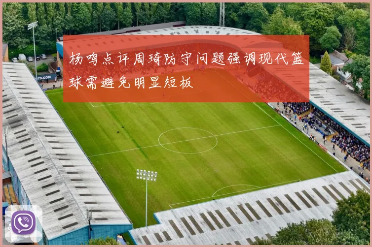 杨鸣点评周琦防守问题强调现代篮球需避免明显短板