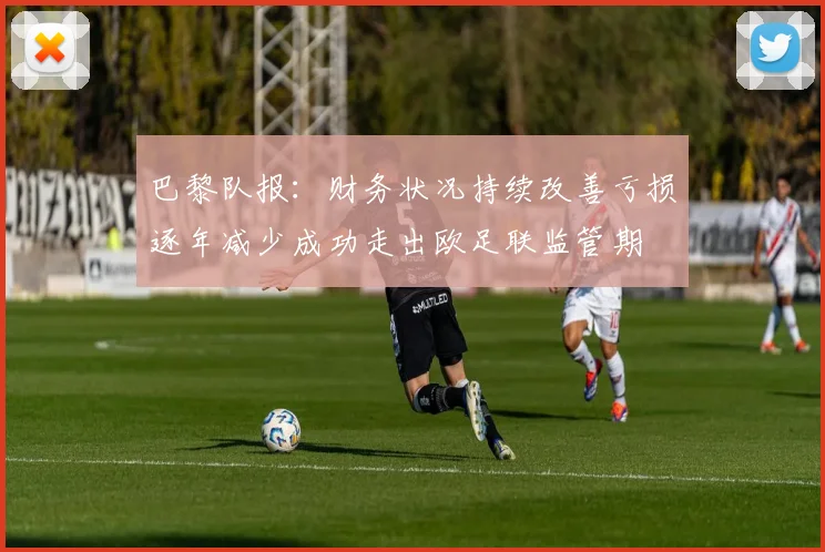 巴黎队报：财务状况持续改善亏损逐年减少成功走出欧足联监管期