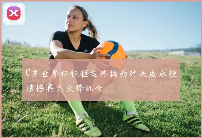 C罗世界杯征程告终梅西对决成永恒遗憾再无交锋机会
