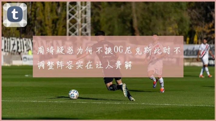 周琦疑惑为何不换OG尼克斯此时不调整阵容实在让人费解