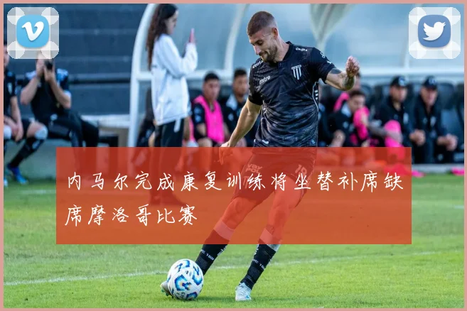 内马尔完成康复训练将坐替补席缺席摩洛哥比赛