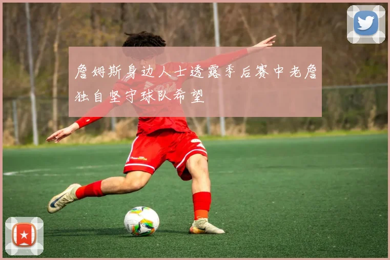 詹姆斯身边人士透露季后赛中老詹独自坚守球队希望