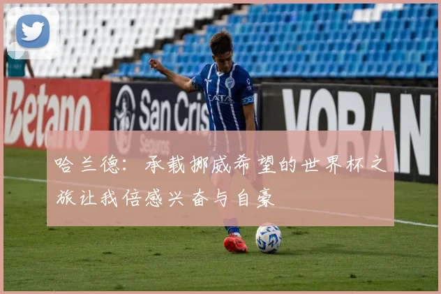 哈兰德：承载挪威希望的世界杯之旅让我倍感兴奋与自豪